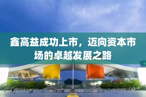 鑫高益成功上市，迈向资本市场的卓越发展之路