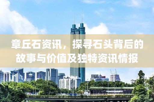 章丘石资讯，探寻石头背后的故事与价值及独特资讯情报
