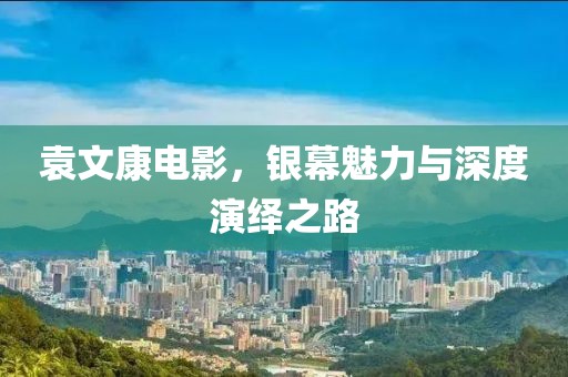 袁文康电影，银幕魅力与深度演绎之路
