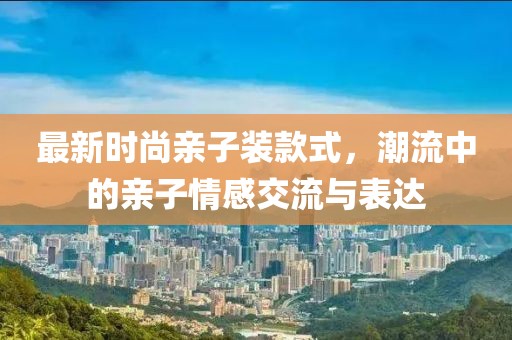 最新时尚亲子装款式，潮流中的亲子情感交流与表达