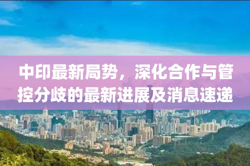 中印最新局势，深化合作与管控分歧的最新进展及消息速递