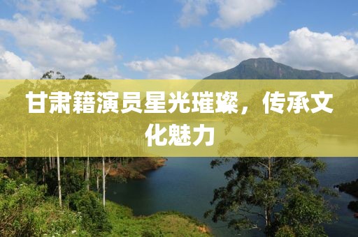 甘肃籍演员星光璀璨，传承文化魅力