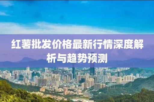 红薯批发价格最新行情深度解析与趋势预测