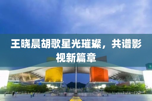 王晓晨胡歌星光璀璨，共谱影视新篇章