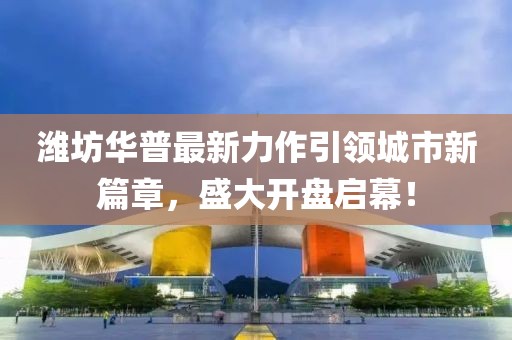潍坊华普最新力作引领城市新篇章，盛大开盘启幕！