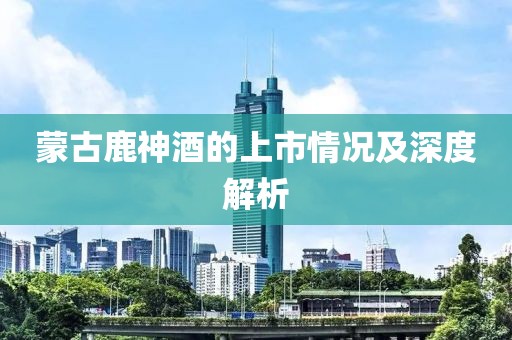 蒙古鹿神酒的上市情况及深度解析