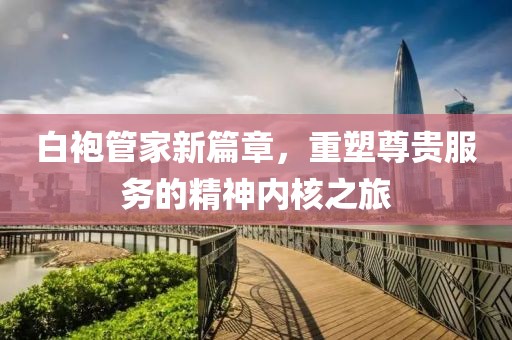 白袍管家新篇章，重塑尊贵服务的精神内核之旅