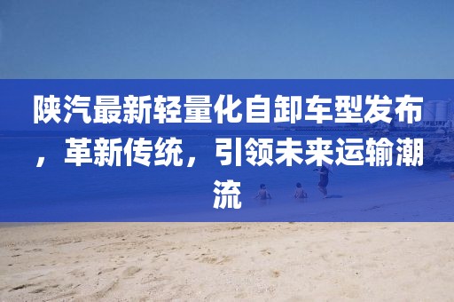 陕汽最新轻量化自卸车型发布，革新传统，引领未来运输潮流