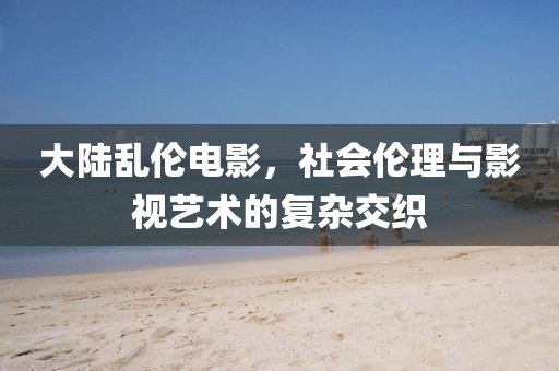 大陆乱伦电影，社会伦理与影视艺术的复杂交织