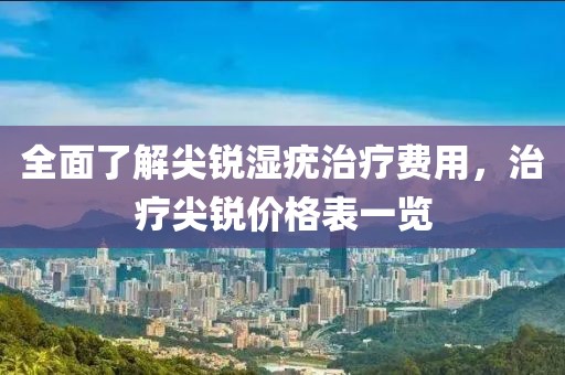 全面了解尖锐湿疣治疗费用，治疗尖锐价格表一览