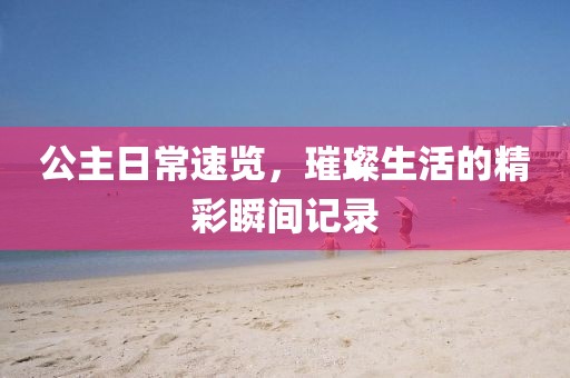 公主日常速览，璀璨生活的精彩瞬间记录