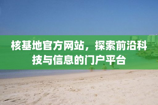 核基地官方网站，探索前沿科技与信息的门户平台