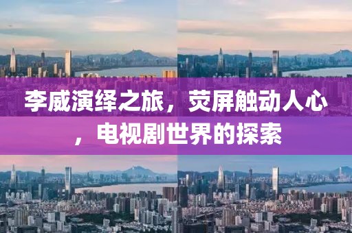 李威演绎之旅，荧屏触动人心，电视剧世界的探索
