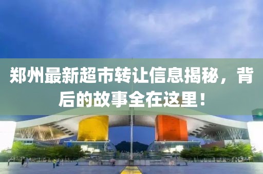 郑州最新超市转让信息揭秘，背后的故事全在这里！