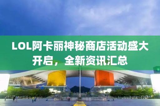 LOL阿卡丽神秘商店活动盛大开启，全新资讯汇总