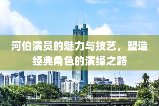 河伯演员的魅力与技艺，塑造经典角色的演绎之路