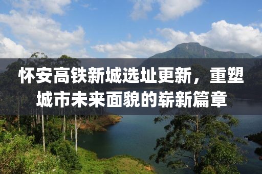怀安高铁新城选址更新，重塑城市未来面貌的崭新篇章