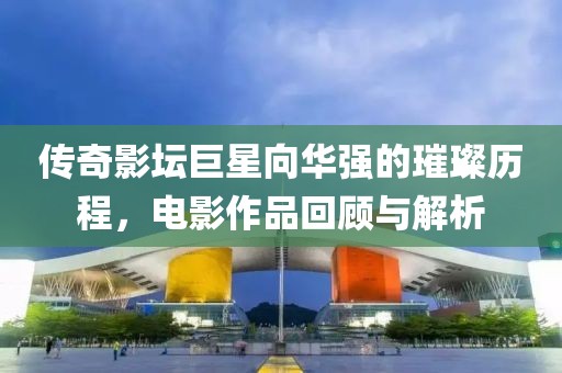 传奇影坛巨星向华强的璀璨历程，电影作品回顾与解析
