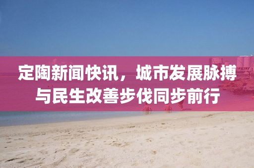 定陶新闻快讯，城市发展脉搏与民生改善步伐同步前行