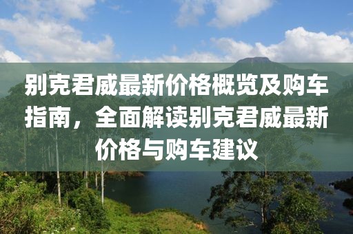 别克君威最新价格概览及购车指南，全面解读别克君威最新价格与购车建议