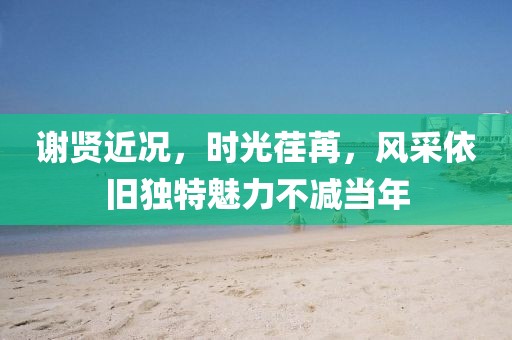 谢贤近况，时光荏苒，风采依旧独特魅力不减当年