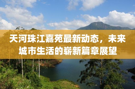 天河珠江嘉苑最新动态，未来城市生活的崭新篇章展望