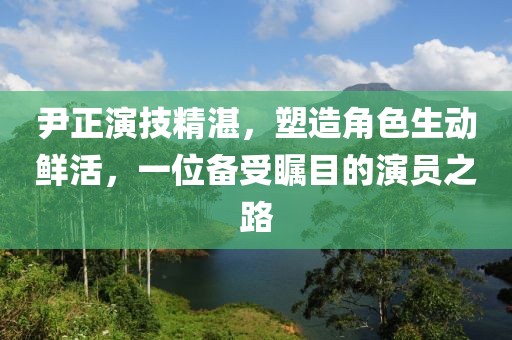 尹正演技精湛，塑造角色生动鲜活，一位备受瞩目的演员之路