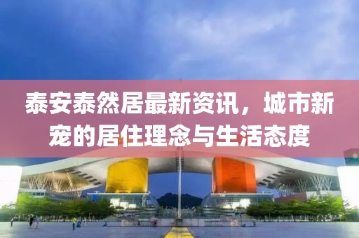 泰安泰然居最新资讯，城市新宠的居住理念与生活态度