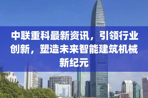 中联重科最新资讯，引领行业创新，塑造未来智能建筑机械新纪元