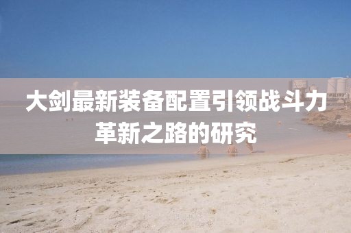 大剑最新装备配置引领战斗力革新之路的研究