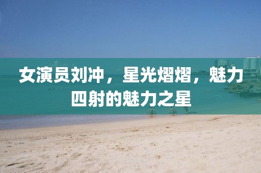 女演员刘冲，星光熠熠，魅力四射的魅力之星