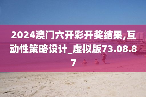 2024澳门六开彩开奖结果,互动性策略设计_虚拟版73.08.87