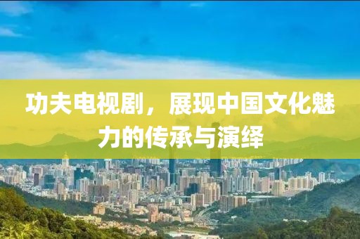 功夫电视剧，展现中国文化魅力的传承与演绎