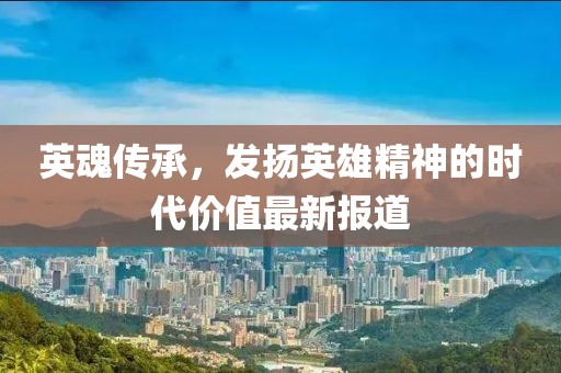英魂传承，发扬英雄精神的时代价值最新报道