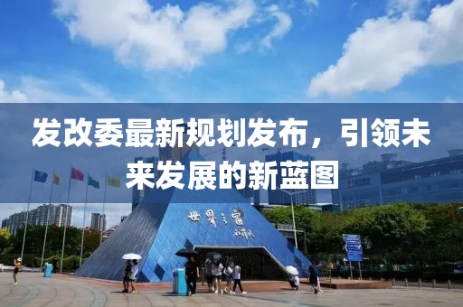 发改委最新规划发布，引领未来发展的新蓝图