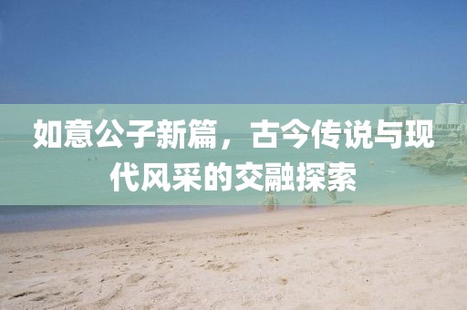 如意公子新篇，古今传说与现代风采的交融探索