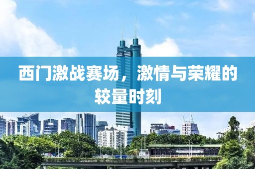西门激战赛场，激情与荣耀的较量时刻