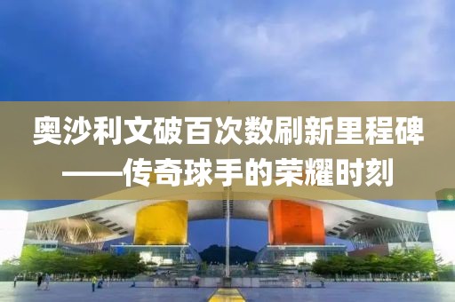奥沙利文破百次数刷新里程碑——传奇球手的荣耀时刻