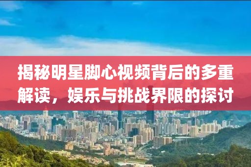 揭秘明星脚心视频背后的多重解读，娱乐与挑战界限的探讨