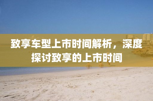 致享车型上市时间解析，深度探讨致享的上市时间