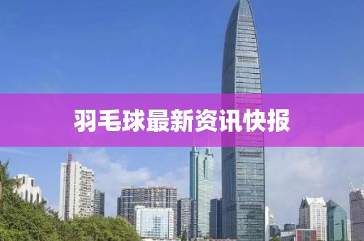 羽毛球最新资讯快报
