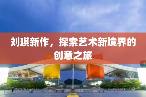 刘琪新作，探索艺术新境界的创意之旅