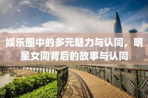 娱乐圈中的多元魅力与认同，明星女同背后的故事与认同