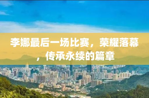 李娜最后一场比赛，荣耀落幕，传承永续的篇章