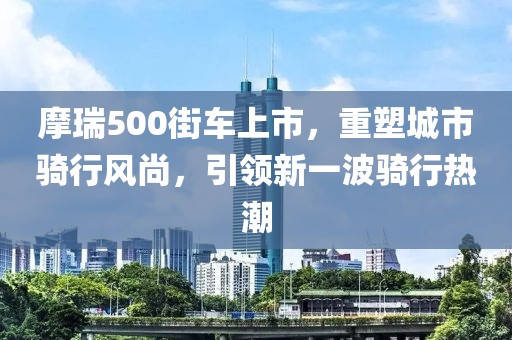 摩瑞500街车上市，重塑城市骑行风尚，引领新一波骑行热潮