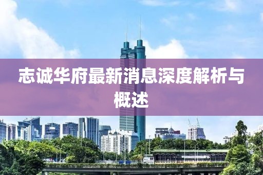 志诚华府最新消息深度解析与概述