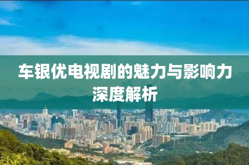 车银优电视剧的魅力与影响力深度解析