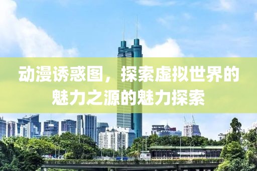 动漫诱惑图，探索虚拟世界的魅力之源的魅力探索