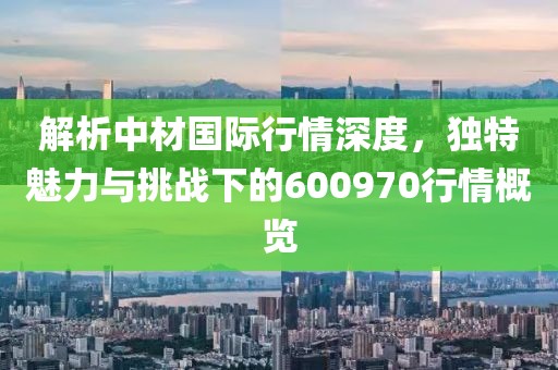 解析中材国际行情深度，独特魅力与挑战下的600970行情概览
