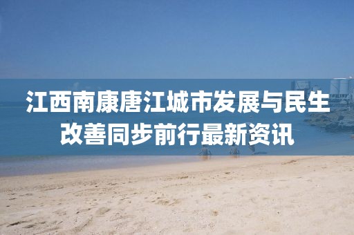 江西南康唐江城市发展与民生改善同步前行最新资讯